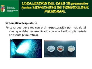 LOCALIZACIÓN DEL CASO TB presuntiva
(antes SOSPECHOSO DE TUBERCULOSIS
PULMONAR).
Sintomático Respiratorio
Persona que tiene tos con o sin expectoración por más de 15
días…que debe ser examinado con una baciloscopía seriada
de esputo (2 muestras).
 