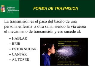 FORMA DE TRASMISION
La transmisión es el paso del bacilo de una
persona enferma a otra sana, siendo la vía aérea
el mecanismo de transmisión y eso sucede al:
– HABLAR
– REIR
– ESTORNUDAR
– CANTAR
– AL TOSER
 