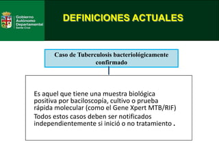 DEFINICIONES ACTUALES
Es aquel que tiene una muestra biológica
positiva por baciloscopía, cultivo o prueba
rápida molecular (como el Gene Xpert MTB/RIF)
Todos estos casos deben ser notificados
independientemente si inició o no tratamiento .
Caso de Tuberculosis bacteriológicamente
confirmado
 