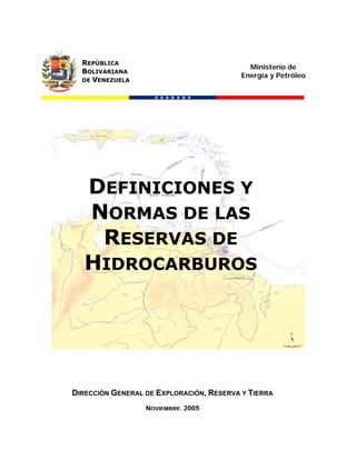 REPÚBLICA
                                            Ministerio de
  BOLIVARIANA
                                          Energía y Petróleo
  DE VENEZUELA




   DEFINICIONES Y
   NORMAS DE LAS
    RESERVAS DE
   HIDROCARBUROS




DIRECCIÓN GENERAL DE EXPLORACIÓN, RESERVA Y TIERRA
                  NOVIEMBRE, 2005
 