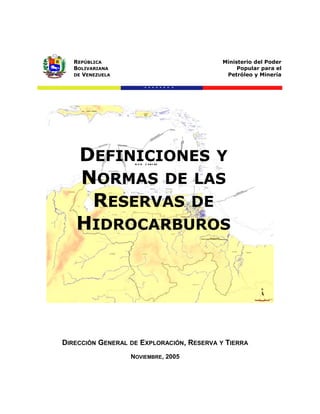 REPÚBLICA
BOLIVARIANA
DE VENEZUELA
Ministerio del Poder
Popular para el
Petróleo y Minería
DEFINICIONES Y
NORMAS DE LAS
RESERVAS DE
HIDROCARBUROS
DIRECCIÓN GENERAL DE EXPLORACIÓN, RESERVA Y TIERRA
NOVIEMBRE, 2005
 
