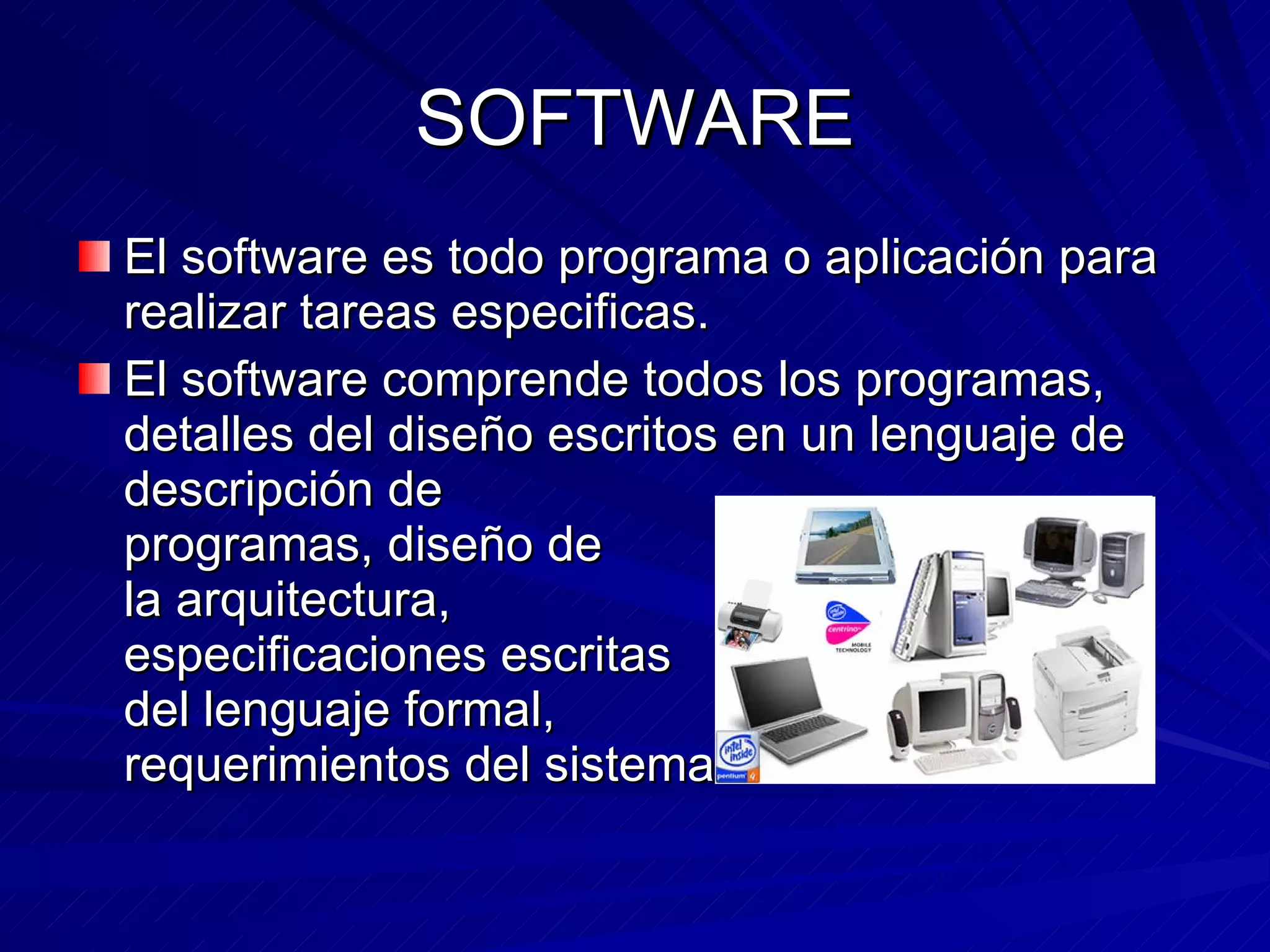 SOFTWARE El software es todo programa o aplicación para realizar tareas especificas. El software comprende todos los programas, detalles del diseño escritos en un lenguaje de descripción de programas, diseño de la arquitectura, especificaciones escritas del lenguaje formal, requerimientos del sistema ….
