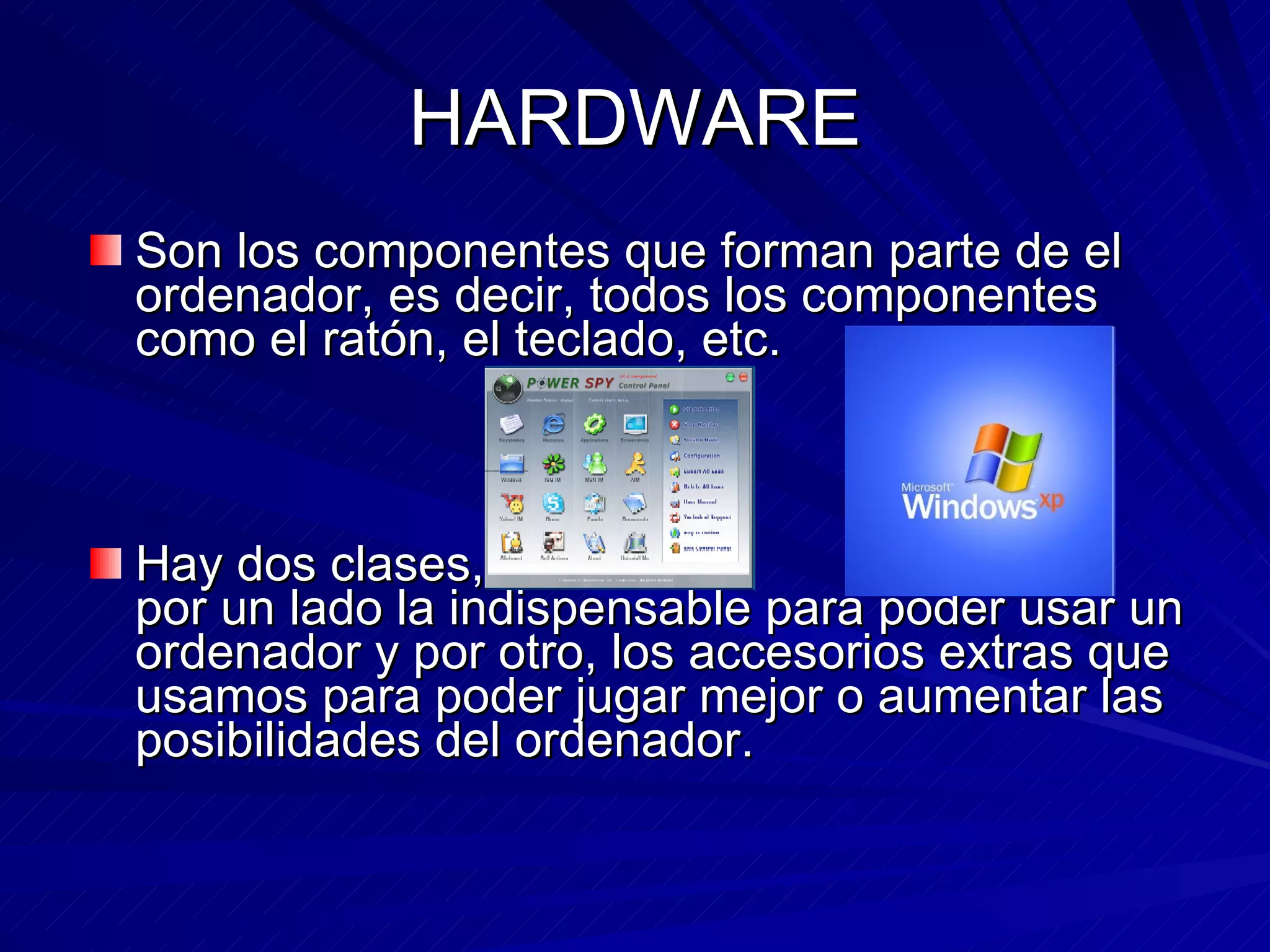 HARDWARE Son los componentes que forman parte de el ordenador, es decir, todos los componentes como el ratón, el teclado, etc. Hay dos clases, por un lado la indispensable para poder usar un ordenador y por otro, los accesorios extras que usamos para poder jugar mejor o aumentar las posibilidades del ordenador.