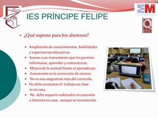 IES PRÍNCIPE FELIPE

• ¿Qué supone para los alumnos?

   Ampliación de conocimientos, habilidades
      y experiencias educativas.
     Acceso a un instrumento que les permite:
      informarse, aprender y comunicarse.
     Mejora de la actitud frente al aprendizaje.
     Autonomía en la corrección de errores.
     No es una asignatura más del currículo.
     No debe aumentar el trabajo en clase
      ni en casa.
     No debe requerir ordenador ni conexión
      a Internet en casa, aunque se recomienda.
 