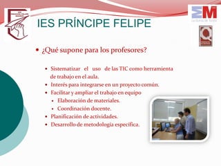 IES PRÍNCIPE FELIPE

 ¿Qué supone para los profesores?

   Sistematizar el uso de las TIC como herramienta
      de trabajo en el aula.
     Interés para integrarse en un proyecto común.
     Facilitar y ampliar el trabajo en equipo
       Elaboración de materiales.

       Coordinación docente.

     Planificación de actividades.
     Desarrollo de metodología específica.
 