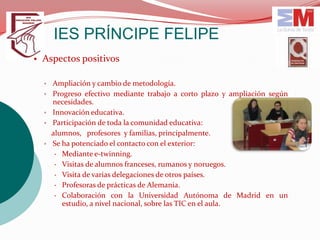 IES PRÍNCIPE FELIPE
• Aspectos positivos

  ▫ Ampliación y cambio de metodología.
  ▫ Progreso efectivo mediante trabajo a corto plazo y ampliación según
    necesidades.
  ▫ Innovación educativa.
  ▫ Participación de toda la comunidad educativa:
    alumnos, profesores y familias, principalmente.
  ▫ Se ha potenciado el contacto con el exterior:
      Mediante e-twinning.
      Visitas de alumnos franceses, rumanos y noruegos.
      Visita de varias delegaciones de otros países.
      Profesoras de prácticas de Alemania.
      Colaboración con la Universidad Autónoma de Madrid en un
       estudio, a nivel nacional, sobre las TIC en el aula.
 