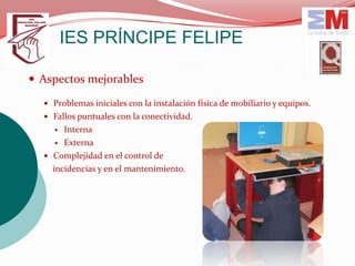 IES PRÍNCIPE FELIPE

 Aspectos mejorables

   Problemas iniciales con la instalación física de mobiliario y equipos.
   Fallos puntuales con la conectividad.
      Interna
      Externa

   Complejidad en el control de
    incidencias y en el mantenimiento.
 
