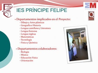 IES PRÍNCIPE FELIPE
• Departamentos implicados en el Proyecto:
   ▫ Dibujo y Artes plásticas
   ▫ Geografía e Historia
   ▫ Lengua castellana y Literatura
   ▫ Lengua francesa
   ▫ Lengua inglesa
   ▫ Matemáticas
   ▫ Tecnología
   ▫ Física y Química


• Departamentos colaboradores:
   ▫ Biología
   ▫ Música
   ▫ Educación Física
   ▫ Orientación
 