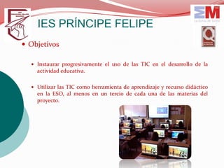 IES PRÍNCIPE FELIPE
 Objetivos

   Instaurar progresivamente el uso de las TIC en el desarrollo de la
    actividad educativa.

   Utilizar las TIC como herramienta de aprendizaje y recurso didáctico
    en la ESO, al menos en un tercio de cada una de las materias del
    proyecto.
 