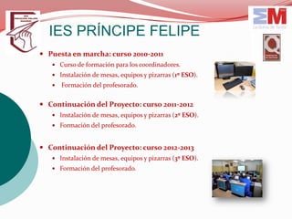 IES PRÍNCIPE FELIPE
 Puesta en marcha: curso 2010-2011
    Curso de formación para los coordinadores.
    Instalación de mesas, equipos y pizarras (1º ESO).
      Formación del profesorado.


 Continuación del Proyecto: curso 2011-2012
    Instalación de mesas, equipos y pizarras (2º ESO).
    Formación del profesorado.



 Continuación del Proyecto: curso 2012-2013
    Instalación de mesas, equipos y pizarras (3º ESO).
    Formación del profesorado.
 