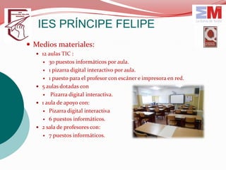 IES PRÍNCIPE FELIPE
 Medios materiales:
   12 aulas TIC :
      30 puestos informáticos por aula.
     1 pizarra digital interactivo por aula.

     1 puesto para el profesor con escáner e impresora en red.

   5 aulas dotadas con
     Pizarra digital interactiva.

   1 aula de apoyo con:
     Pizarra digital interactiva

     6 puestos informáticos.

   2 sala de profesores con:
     7 puestos informáticos.
 