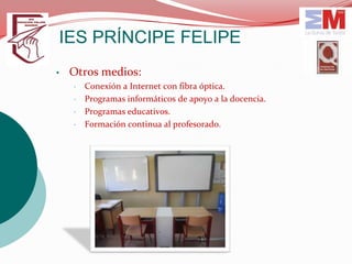 IES PRÍNCIPE FELIPE
•   Otros medios:
    •   Conexión a Internet con fibra óptica.
    •   Programas informáticos de apoyo a la docencia.
    •   Programas educativos.
    •   Formación continua al profesorado.
 