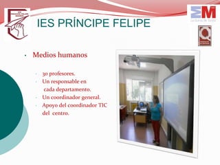 IES PRÍNCIPE FELIPE

•   Medios humanos

    •   30 profesores.
    •   Un responsable en
         cada departamento.
    •   Un coordinador general.
    •   Apoyo del coordinador TIC
        del centro.
 