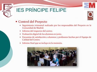 IES PRÍNCIPE FELIPE

 Control del Proyecto
   Seguimiento trimestral realizado por los responsables del Proyecto en la
    Comunidad de Madrid.
   Informe del inspector del centro.
   Evaluación digital de los alumnos en junio.
   Encuestas de satisfacción a alumnos y profesores hechas por el Equipo de
    Calidad del Centro.
   Informe final que se incluye en la memoria.
 