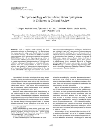 Epilepsia, 48(9):1652–1663, 2007
Blackwell Publishing, Inc.
C 2007 International League Against Epilepsy
The Epidemiology of Convulsive Status Epilepticus
in Children: A Critical Review
∗†‡Miquel Raspall-Chaure, ∗§Richard F. M. Chin, ∗†‡Brian G. Neville, §Helen Bedford,
and ∗†‡¶Rod C. Scott
∗Neurosciences Unit, UCL – Institute of Child Health, London; †Epilepsy Unit, Great Ormond Street Hospital for Children NHS
Trust, London; ‡The National Centre for Young People with Epilepsy, Lingfield; §Centre for Paediatric Epidemiology and
Biostatistics, UCL – Institute of Child Health, London; and ¶Radiology and Physics Unit, UCL – Institute of Child Health, London,
United Kingdom
Summary: There is ongoing debate regarding the most
appropriate definition of status epilepticus. This depends upon
the research question being asked. Based on the most widely
used “30 min definition,” the incidence of childhood convulsive
status epilepticus (CSE) in developed countries is approximately
20/100,000/year, but will vary depending, among others, on
socioeconomic and ethnic characteristics of the population. Age
is a main determinant of the epidemiology of CSE and, even
within the pediatric population there are substantial differences
between older and younger children in terms of incidence,
etiology, and frequency of prior neurological abnormalities or
prior seizures. Overall, incidence is highest during the first year
of life, febrile CSE is the single most common cause, around
40% of children will have previous neurological abnormalities
and less than 15% will have a prior history of epilepsy. Outcome
is mainly a function of etiology. However, the causative role of
CSE itself on mesial temporal sclerosis and subsequent epilepsy
or the influence of age, duration, or treatment on outcome of
CSE remains largely unknown. Future studies should aim at
clarifying these issues and identifying specific ethnic, genetic,
or socioeconomic factors associated with CSE to pinpoint
potential targets for its primary and secondary prevention. Key
Words: Etiology—Children—Epilepsy—Epidemiology—Eth-
nicity—Incidence—Outcome—Mortality—Morbidity—Socio-
economic status—Status epilepticus.
Epidemiological studies investigate how many people
developadiseaseorconditionovertime,describethenatu-
ral history and outcomes of the disease, the characteristics
of those affected, and may generate hypotheses about the
cause of the disease. These results provide essential data
for the prevention, control, and treatment of the condition
under study (Grimes and Schulz, 2002).
There are many shortcomings in the understanding of
the epidemiology of status epilepticus in childhood pri-
marily related to methodological problems, which include
inappropriate study design, case definition, ascertainment,
classification of etiologies, and techniques used in assess-
ing outcome during follow-up (Hauser, 1983). In addition
to these concerns, status epilepticus is an event that is
Accepted April 28, 2007.
Address correspondence and reprint requests to Dr. Rod C. Scott,
Senior Lecturer in Paediatric Neurosciences and Honorary Consultant
Paediatric Neurologist, Neurosciences Unit, UCL – Institute of Child
Health, The Wolfson Centre, Mecklenburgh Square, London WC1 N
2AP, United Kingdom. E-mail: r.scott@ich.ucl.ac.uk
doi: 10.1111/j.1528-1167.2007.01175.x
All authors contributed equally to the preparation of the review.
related to an underlying condition (known or unknown)
and so has to be viewed as part of the natural history of
several conditions that have their own epidemiological is-
sues. This adds a layer of complexity to understand the
epidemiology of status epilepticus.
Age is a fundamental determinant of the epidemiol-
ogy of status epilepticus and many of the epidemiologi-
cal aspects of status epilepticus differ between adults and
children. Even within the pediatric population, there are
substantial differences between older and younger chil-
dren in terms of incidence, etiology, frequency of prior
neurological abnormalities, and prior history of unpro-
voked seizures (Shinnar et al., 1997). Most epidemiolog-
ical studies on status epilepticus have been primarily or
exclusively based on adult populations and may not reflect
a reliable characterization of status epilepticus in children
(Chin et al., 2004a).
Statusepilepticusmaybeclassifiedasconvulsive(CSE)
or nonconvulsive (non-CSE). CSE is the most common
form of status epilepticus, but its relative frequency is dif-
ficult to document because the various types of status are
1652
 