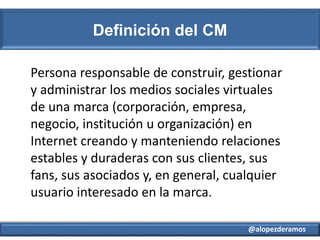 @alopezderamos
Definición del CM
Persona responsable de construir, gestionar
y administrar los medios sociales virtuales
d...