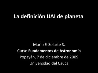 La definición UAI de planeta Mario F. Solarte S. Curso Fundamentos de Astronomía Popayán, 7 de diciembre de 2009 Universidad del Cauca 
