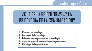 ¿QUÉ ES LA PSICOLOGÍA? ¿Y LA
PSICOLOGÍA DE LA COMUNICACIÓN?
1. Concepto de psicología
2. Las raíces de la psicología
3. Enfoques contemporáneos de la psicología
4. Áreas de especialización de la psicología moderna
5. Psicología de la comunicación
 