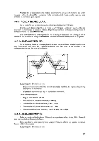Avance: Es el desplazamiento medido paralelamente al eje del elemento de unión
roscado ⎯el móvil sobre el fijo⎯ para una vuelta completa. En la rosca sencilla o de una sola
entrada, el avance es igual al paso.


10.5.- ROSCA TRIANGULAR.
        Ya se ha dicho que la rosca triangular está engendrada por un triángulo.
       Si el triángulo base del perfil de la rosca es un triángulo equilátero y sus medidas se
expresan en milímetros, la rosca es Métrica. El perfil representado en la siguiente figura es el
correspondiente a la rosca Métrica IS0.
         Si el perfil de la rosca está engendrado por un triángulo isósceles, con un ángulo en el
vértice de 55º, la rosca es triangular Whitworth. Todas sus medidas se expresan en pulgadas.

10.5.1.- ROSCA MÉTRICA ISO.
       En la siguiente figura se observa el perfil de esta rosca acotando en ella los símbolos
más importantes así como los achaflanamientos que dan lugar a las crestas y los
redondeamientos que dan lugar a los fondos.




        Sus principales dimensiones son:
        -   El diámetro exterior del tornillo llamado diámetro nominal. Se representa por d y
            se expresa en milímetros.
        -   El paso se representa por p y se expresa en milímetros.
        Otras dimensiones son:
        -   Angulo entre flancos α = 60º.
        -   Profundidad de rosca del tornillo h3 = 0,613p.
        -   Diámetro del núcleo del tornillo d3 = d - 1,226p.
        -   Diámetro del núcleo de la tuerca D1 = d - 1,08p.
        -   Diámetro medio común a tornillo y tuerca d2 = D2 = d - 0,65p.

10.5.2.- ROSCA WHITWORTH.
        Debe su nombre al inglés Jorge Whitworth, propuesta por él en el año 1841. Su perfil
está representado en la siguiente figura.
       Como se observa esta rosca no tiene juegos ni holguras y tanto sus crestas como sus
fondos están redondeados.
        Sus principales dimensiones son:



                                                                                              57
 