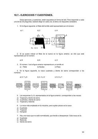 10.7.- EJERCICIOS Y CUESTIONES.
        Estos ejercicios y cuestiones, están expuestos en forma de test. Para responder a cada
una de las 30 preguntas, bastará elegir en cada una, la letra a la respuesta verdadera.

   1. En la figura siguiente, el filete del tornillo está representado por el número:

        a) 1                    b) 2                     c) 4




    2. Si se quiere indicar el filete de la tuerca en la figura anterior, se dirá que está
representado por el número:

        a) 8                    b) 6                     c) 3

   3. El número 1 de la figura anterior representa en un tornillo el:
      a) Filete               b) Núcleo               c) Paso

   4. En la figura siguiente, la rosca cuadrada y diente de sierra corresponden a los
números:

        a) 3, 7 y 8             b) 2, 3 y 6              c) 5, 6 y 7




   5.   Los esquemas 2 y 6, representados en la figura anterior, corresponden a las roscas:
   a)   Trapecial y diente de sierra
   b)   Cuadrada y diente de sierra
   c)   Trapecial y redonda

   6.   La rosca más empleada en la industria, para sujetar piezas es la rosca:
   a)   Cuadrada
   b)   Trapecial
   c)   triangular

   7.   Hay una rosca que no está normalizada, que tiende a desaparecer. Esta rosca es la:
   a)   Cuadrada
   b)   Redonda
   c)   Diente de sierra




                                                                                              60
 