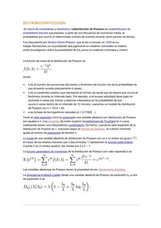 DISTRIBUCION POISSON
En teoría de probabilidad y estadística, ladistribución de Poisson es unadistribución de
probabilidad discreta que expresa, a partir de una frecuencia de ocurrencia media, la
probabilidad que ocurra un determinado número de eventos durante cierto periodo de tiempo.

Fue descubierta por Siméon-Denis Poisson, que la dio a conocer en 1838 en su
trabajo Recherches sur la probabilité des jugements en matières criminelles et matière
civile (Investigación sobre la probabilidad de los juicios en materias criminales y civiles).



La función de masa de la distribución de Poisson es




donde

   k es el número de ocurrencias del evento o fenómeno (la función nos da la probabilidad de
    que el evento suceda precisamente k veces).
   λ es un parámetro positivo que representa el número de veces que se espera que ocurra el
    fenómeno durante un intervalo dado. Por ejemplo, si el suceso estudiado tiene lugar en
    promedio 4 veces por minuto y estamos interesados en la probabilidad de que
    ocurra k veces dentro de un intervalo de 10 minutos, usaremos un modelo de distribución
    de Poisson con λ = 10×4 = 40.
   e es la base de los logaritmos naturales (e = 2,71828 ...)
Tanto el valor esperado como la varianzade una variable aleatoria con distribución de Poisson
son iguales a λ. Losmomentos de orden superior sonpolinomios de Touchard en λ cuyos
coeficientes tienen una interpretación combinatorio. De hecho, cuando el valor esperado de la
distribución de Poisson es 1, entonces según la fórmula de Dobinski, el n-ésimo momento
iguala al número de particiones de tamaño n.

La moda de una variable aleatoria de distribución de Poisson con un λ no entero es igual a ,
el mayor de los enteros menores que λ (los símbolos representan la función parte entera).
Cuando λ es un entero positivo, las modas son λ y λ − 1.

La función generadora de momentos de la distribución de Poisson con valor esperado λ es




Las variables aleatorias de Poisson tienen la propiedad de ser infinitamente divisibles.

La divergencia Kullback-Leibler desde una variable aleatoria de Poisson de parámetro λ 0 a otra
de parámetro λ es
 