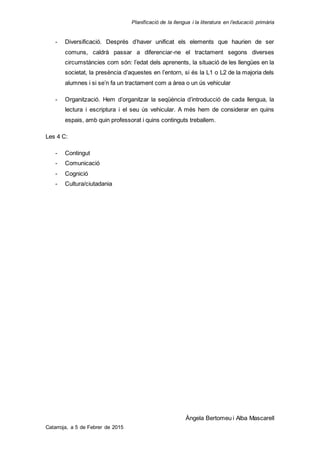 Planificació de la llengua i la literatura en l’educació primària
Àngela Bertomeu i Alba Mascarell
Catarroja, a 5 de Febrer de 2015
- Diversificació. Després d’haver unificat els elements que haurien de ser
comuns, caldrà passar a diferenciar-ne el tractament segons diverses
circumstàncies com són: l’edat dels aprenents, la situació de les llengües en la
societat, la presència d’aquestes en l’entorn, si és la L1 o L2 de la majoria dels
alumnes i si se’n fa un tractament com a àrea o un ús vehicular
- Organització. Hem d’organitzar la seqüència d’introducció de cada llengua, la
lectura i escriptura i el seu ús vehicular. A més hem de considerar en quins
espais, amb quin professorat i quins continguts treballem.
Les 4 C:
- Contingut
- Comunicació
- Cognició
- Cultura/ciutadania
 