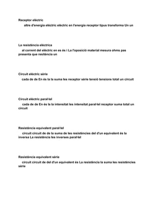Receptor elèctric
    altre d'energia elèctric elèctric en l'energia receptor tipus transforma Un un




La resistència elèctrica
  al corrent del elèctric en es és i La l'oposició material mesura ohms pas
presenta que resitència un




Circuit elèctric sèrie
  cada de de En és la la suma les receptor sèrie tensió tensions total un circuit




Circuit elèctric paral·lel
   cada de de En és la la intensitat les intensitat paral·lel receptor suma total un
circuit




Resistència equivalent paral·lel
   circuit circuit de de la suma de les resistències del d'un equivalent és la
inversa La resistència les inverses paral·lel




Resistència equivalent sèrie
  circuit circuit de del d'un equivalent és La resistència la suma les resistències
sèrie
 