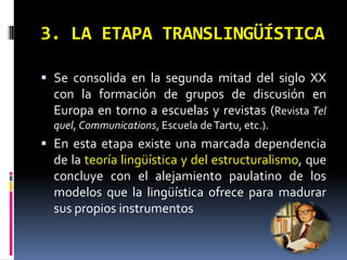3. LA ETAPA TRANSLINGÜÍSTICA

 Se consolida en la segunda mitad del siglo XX
  con la formación de grupos de discusión en
  Europa en torno a escuelas y revistas (Revista Tel
  quel, Communications, Escuela de Tartu, etc.).
 En esta etapa existe una marcada dependencia
  de la teoría lingüística y del estructuralismo, que
  concluye con el alejamiento paulatino de los
  modelos que la lingüística ofrece para madurar
  sus propios instrumentos
 