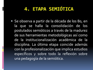 4. ETAPA SEMIÓTICA

 Se observa a partir de la década de los 80, en
  la que se halla la consolidación de los
  postulados semióticos a través de la madurez
  de sus herramientas metodológicas así como
  de la institucionalización académica de la
  disciplina. La última etapa coincide además
  con la profesionalización que implica estudios
  específicos y sobre todo la reflexión sobre
  una pedagogía de la semiótica.
 