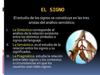 EL SIGNO
     El estudio de los signos se constituye en las tres
               aristas del análisis semiótico:
I.   La Sintáctica corresponde al
     análisis de la relación existente
     entre los distintos símbolos o
     signos del lenguaje.
II. La Semántica: es el estudio de la
     relación entre los signos y su
     significados.
III. La Pragmática: estudia la relación
     entre tales signos y los contextos
     o circunstancias en que los
     usuarios usan tales signos.
 