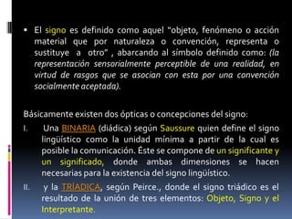  El signo es definido como aquel “objeto, fenómeno o acción
  material que por naturaleza o convención, representa o
  sustituye a otro” , abarcando al símbolo definido como: (la
  representación sensorialmente perceptible de una realidad, en
  virtud de rasgos que se asocian con esta por una convención
  socialmente aceptada).


Básicamente existen dos ópticas o concepciones del signo:
I.    Una BINARIA (diádica) según Saussure quien define el signo
     lingüístico como la unidad mínima a partir de la cual es
     posible la comunicación. Éste se compone de un significante y
     un significado, donde ambas dimensiones se hacen
     necesarias para la existencia del signo lingüístico.
II.   y la TRÍADICA, según Peirce., donde el signo triádico es el
     resultado de la unión de tres elementos: Objeto, Signo y el
     Interpretante.
 