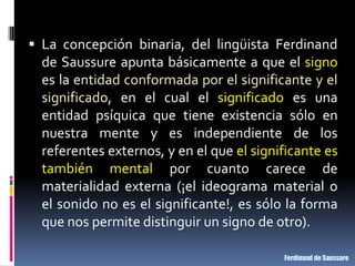  La concepción binaria, del lingüista Ferdinand
  de Saussure apunta básicamente a que el signo
  es la entidad conformada por el significante y el
  significado, en el cual el significado es una
  entidad psíquica que tiene existencia sólo en
  nuestra mente y es independiente de los
  referentes externos, y en el que el significante es
  también mental por cuanto carece de
  materialidad externa (¡el ideograma material o
  el sonido no es el significante!, es sólo la forma
  que nos permite distinguir un signo de otro).

                                           Ferdinand de Saussare
 