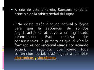  A raíz de este binomio, Saussure funda el
 principio de la arbitrariedad del signo:

- “No existe razón ninguna natural o lógica
 para que la secuencia de sonidos
 (significante) se atribuya a un significado
 determinado.       Esto    conlleva     dos
 consecuencias, la primera es que el vínculo
 formado es convencional (surge por acuerdo
 social), y segundo, que como toda
 convención social, está sujeta a cambios
 diacrónicos y sincrónicos.
 