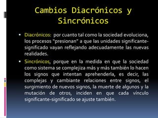 Cambios Diacrónicos y
            Sincrónicos
 Diacrónicos: por cuanto tal como la sociedad evoluciona,
  los procesos “presionan” a que las unidades significante-
  significado vayan reflejando adecuadamente las nuevas
  realidades.
 Sincrónicos, porque en la medida en que la sociedad
  como sistema se complejiza más y más también lo hacen
  los signos que intentan aprehenderla, es decir, las
  complejas y cambiante relaciones entre signos, el
  surgimiento de nuevos signos, la muerte de algunos y la
  mutación de otros, inciden en que cada vínculo
  significante-significado se ajuste también.
 