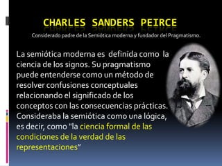 CHARLES SANDERS PEIRCE
    Considerado padre de la Semiótica moderna y fundador del Pragmatismo.


La semiótica moderna es definida como la
ciencia de los signos. Su pragmatismo
puede entenderse como un método de
resolver confusiones conceptuales
relacionando el significado de los
conceptos con las consecuencias prácticas.
Consideraba la semiótica como una lógica,
es decir, como "la ciencia formal de las
condiciones de la verdad de las
representaciones”
 