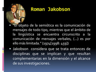Roman Jakobson

 “El objeto de la semiótica es la comunicación de
  mensajes de todo tipo, mientras que el ámbito de
  la lingüística se encuentra circunscrito a la
  comunicación de mensajes verbales, (...) es por
  ello más limitada.” (1974[1998: 459])
 Jakobson considera que se trata entonces de
  disciplinas que se implican y que resultan
  complementarias en la dimensión y el alcance
  de sus investigaciones.
 