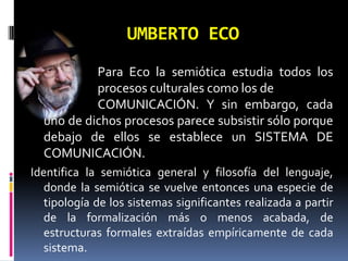 UMBERTO ECO
           Para Eco la semiótica estudia todos los
           procesos culturales como los de
           COMUNICACIÓN. Y sin embargo, cada
  uno de dichos procesos parece subsistir sólo porque
  debajo de ellos se establece un SISTEMA DE
  COMUNICACIÓN.
Identifica la semiótica general y filosofía del lenguaje,
   donde la semiótica se vuelve entonces una especie de
   tipología de los sistemas significantes realizada a partir
   de la formalización más o menos acabada, de
   estructuras formales extraídas empíricamente de cada
   sistema.
 