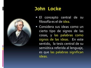 John Locke
 El concepto central de su
  filosofía es el de idea.
 Considera sus ideas como un
  cierto tipo de signos de las
  cosas, y las palabras como
  signos de las ideas. En este
  sentido, la tesis central de su
  semiótica referida al lenguaje,
  es que las palabras significan
  ideas.
 