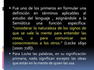  Fue uno de los primeros en formular una
  definición en términos aplicables al
  estudio del lenguaje , asignándole a la
  Semiótica      una    función     específica:
  “considerar la naturaleza de los signos de
  que se vale la mente para entender las
  cosas,     o     para     comunicar      sus
  conocimientos a los otros.” (Locke 1690
  [2000: 728]).
 Para Locke las palabras, en su significación
  primaria, nada significan excepto las ideas
  que están en la mente de quien las usa.
 