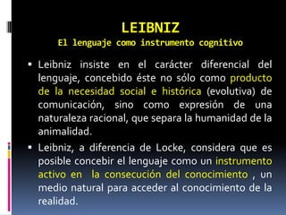 LEIBNIZ
      El lenguaje como instrumento cognitivo

 Leibniz insiste en el carácter diferencial del
  lenguaje, concebido éste no sólo como producto
  de la necesidad social e histórica (evolutiva) de
  comunicación, sino como expresión de una
  naturaleza racional, que separa la humanidad de la
  animalidad.
 Leibniz, a diferencia de Locke, considera que es
  posible concebir el lenguaje como un instrumento
  activo en la consecución del conocimiento , un
  medio natural para acceder al conocimiento de la
  realidad.
 