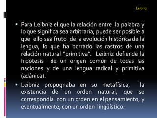 Leibniz



 Para Leibniz el que la relación entre la palabra y
  lo que significa sea arbitraria, puede ser posible a
  que ello sea fruto de la evolución histórica de la
  lengua, lo que ha borrado las rastros de una
  relación natural “primitiva”. Leibniz defiende la
  hipótesis de un origen común de todas las
  naciones y de una lengua radical y primitiva
  (adánica).
 Leibniz propugnaba en su metafísica,              la
  existencia de un orden natural, que se
  correspondía con un orden en el pensamiento, y
  eventualmente, con un orden lingüístico.
 