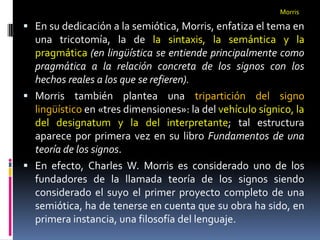 Morris

 En su dedicación a la semiótica, Morris, enfatiza el tema en
  una tricotomía, la de la sintaxis, la semántica y la
  pragmática (en lingüística se entiende principalmente como
  pragmática a la relación concreta de los signos con los
  hechos reales a los que se refieren).
 Morris también plantea una tripartición del signo
  lingüístico en «tres dimensiones»: la del vehículo sígnico, la
  del designatum y la del interpretante; tal estructura
  aparece por primera vez en su libro Fundamentos de una
  teoría de los signos.
 En efecto, Charles W. Morris es considerado uno de los
  fundadores de la llamada teoría de los signos siendo
  considerado el suyo el primer proyecto completo de una
  semiótica, ha de tenerse en cuenta que su obra ha sido, en
  primera instancia, una filosofía del lenguaje.
 