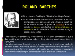 ROLAND BARTHES
                   Crítico, Literario, Sociólogo, Filósofo y Semiólogo francés.
                   Para Roland Barthes todas las formas de comunicación son
                      artificiales porque se basan en una estructura social, no
                      en un estado natural. A partir de Sassurre, Barthes
                      estudia los signos, que clasifica en iconos, motivados y
                      arbitrarios, en función de la fortaleza de sus arraigos
                      espacio temporales.

Todo discurso, su contenido y su referencia a lo real, tiene connotaciones que le
dan significación , le atribuyen valores. Todo discurso puede convertirse en
signo, mito.
Los mitos no crean lenguajes, pero los ponen al servicio de una ideología,
haciendo hablar a las cosas por ella. Barthes analiza el sistema de medios, la
'socio-media-manía', y en especial el mundo de las imágenes, aportando
instrumental metodológico para el estudio de su expresión connotativa.
 
