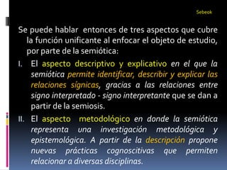 Sebeok


Se puede hablar entonces de tres aspectos que cubre
   la función unificante al enfocar el objeto de estudio,
   por parte de la semiótica:
I. El aspecto descriptivo y explicativo en el que la
     semiótica permite identificar, describir y explicar las
     relaciones sígnicas, gracias a las relaciones entre
     signo interpretado - signo interpretante que se dan a
     partir de la semiosis.
II. El aspecto metodológico en donde la semiótica
     representa una investigación metodológica y
     epistemológica. A partir de la descripción propone
     nuevas prácticas cognoscitivas que permiten
     relacionar a diversas disciplinas.
 