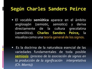 Según Charles Sanders Peirce

 El vocablo semiótica aparece en el ámbito
  anglosajón (semiotic, semiotics) y deriva
  directamente de la cultura grecolatina
  (semeiótica). Charles Sanders Peirce, la
  visualiza como una teoría general de los signos.

 Es la doctrina de la naturaleza esencial de las
  variedades fundamentales de toda posible
  semiosis: (proceso de la asociación de signos en
  la producción de la significación interpretativa
  (Ch. Morris))
 