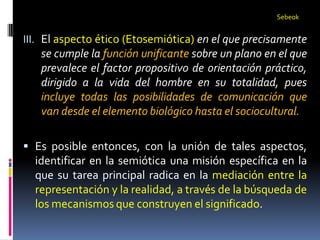 Sebeok


III. El aspecto ético (Etosemiótica) en el que precisamente
   se cumple la función unificante sobre un plano en el que
   prevalece el factor propositivo de orientación práctico,
   dirigido a la vida del hombre en su totalidad, pues
   incluye todas las posibilidades de comunicación que
   van desde el elemento biológico hasta el sociocultural.

 Es posible entonces, con la unión de tales aspectos,
  identificar en la semiótica una misión específica en la
  que su tarea principal radica en la mediación entre la
  representación y la realidad, a través de la búsqueda de
  los mecanismos que construyen el significado.
 