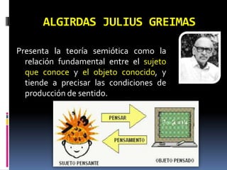 ALGIRDAS JULIUS GREIMAS

Presenta la teoría semiótica como la
  relación fundamental entre el sujeto
  que conoce y el objeto conocido, y
  tiende a precisar las condiciones de
  producción de sentido.
 