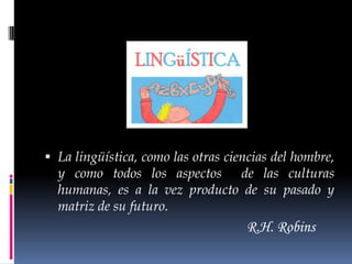  La lingüística, como las otras ciencias del hombre,
  y como todos los aspectos de las culturas
  humanas, es a la vez producto de su pasado y
  matriz de su futuro.
                                    R.H. Robins
 