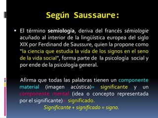 Según Saussaure:
 El término semiología, deriva del francés sémiologie
  acuñado al interior de la lingüística europea del siglo
  XIX por Ferdinand de Saussure, quien la propone como
  “la ciencia que estudia la vida de los signos en el seno
  de la vida social”, forma parte de la psicología social y
  por ende de la psicología general.

  Afirma que todas las palabras tienen un componente
  material (imagen acústica)= significante y un
  componente mental (idea o concepto representada
  por el significante)= significado.
             Significante + significado = signo.
 