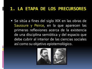 1. LA ETAPA DE LOS PRECURSORES

 Se sitúa a fines del siglo XIX en las obras de
  Saussure y Peirce, en la que aparecen las
  primeras reflexiones acerca de la existencia
  de una disciplina semiótica y del espacio que
  debe cubrir al interior de las ciencias sociales
  así como su objetivo epistemológico.
 